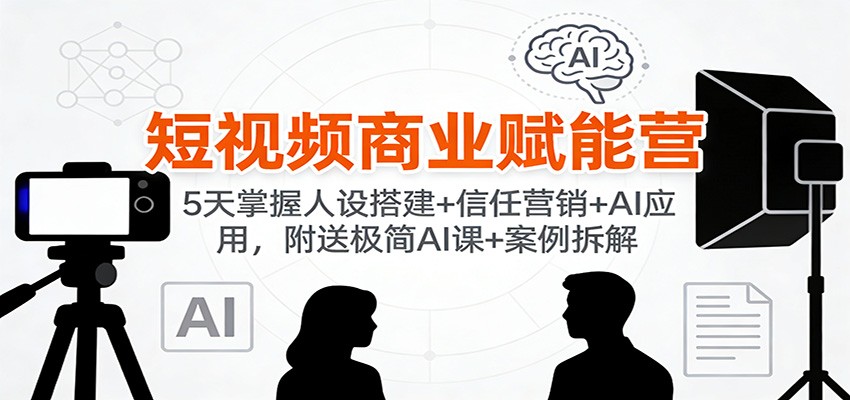 短视频商业赋能营:5天掌握人设搭建+信任营销+AI应用,附送极简AI课+案例拆解-极速搞钱云网创