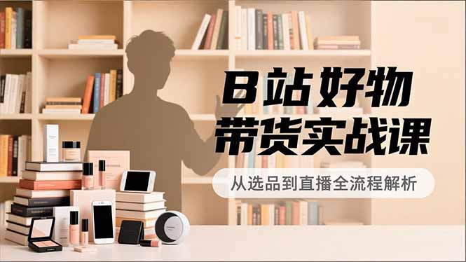 B站好物带货实战课,账号定位、选品拍摄、运营变现,全流程教学,实现UP主月入过万-极速搞钱云网创